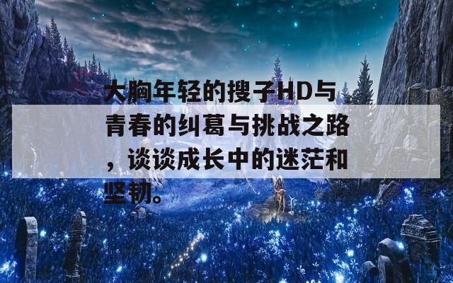 大胸年轻的搜子HD与青春的纠葛与挑战之路，谈谈成长中的迷茫和坚韧。