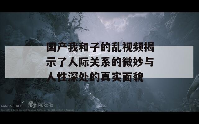 国产我和子的乱视频揭示了人际关系的微妙与人性深处的真实面貌