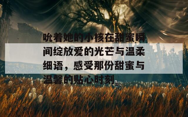 吮着她的小核在甜蜜瞬间绽放爱的光芒与温柔细语，感受那份甜蜜与温馨的贴心时刻