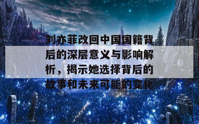 刘亦菲改回中国国籍背后的深层意义与影响解析，揭示她选择背后的故事和未来可能的变化