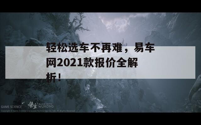 轻松选车不再难，易车网2021款报价全解析！