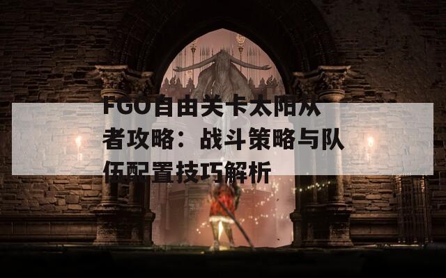 FGO自由关卡太阳从者攻略：战斗策略与队伍配置技巧解析