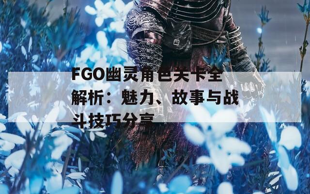 FGO幽灵角色关卡全解析：魅力、故事与战斗技巧分享