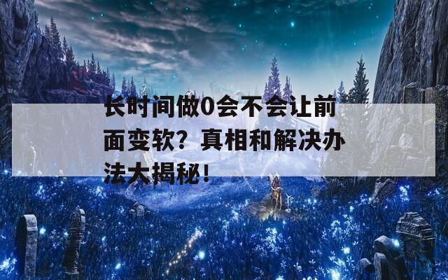 长时间做0会不会让前面变软？真相和解决办法大揭秘！