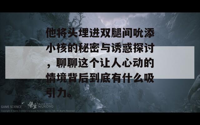 他将头埋进双腿间吮添小核的秘密与诱惑探讨，聊聊这个让人心动的情境背后到底有什么吸引力。