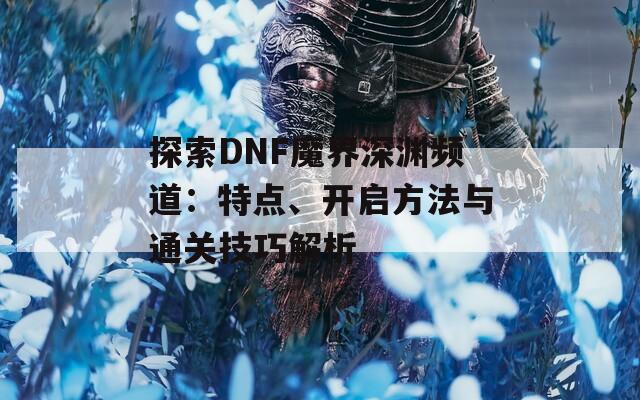 探索DNF魔界深渊频道：特点、开启方法与通关技巧解析