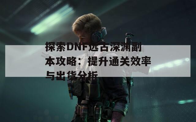 探索DNF远古深渊副本攻略：提升通关效率与出货分析