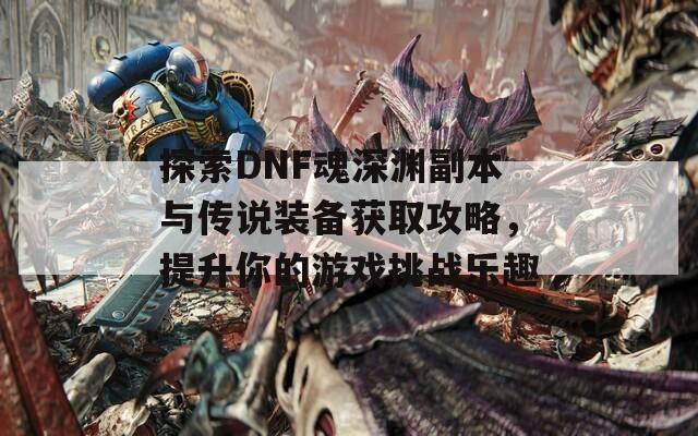 探索DNF魂深渊副本与传说装备获取攻略，提升你的游戏挑战乐趣