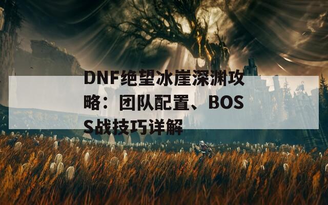 DNF绝望冰崖深渊攻略：团队配置、BOSS战技巧详解