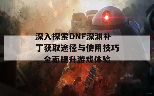 深入探索DNF深渊补丁获取途径与使用技巧，全面提升游戏体验