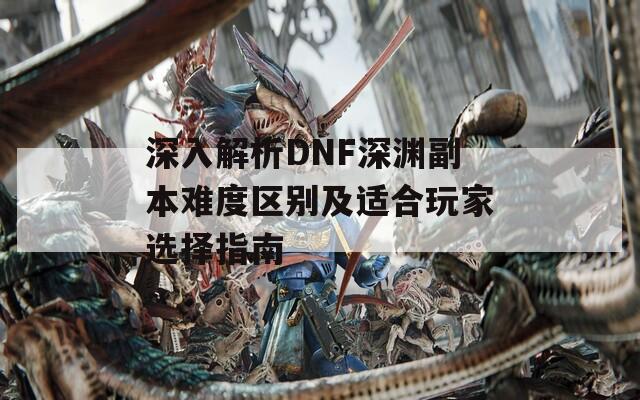 深入解析DNF深渊副本难度区别及适合玩家选择指南