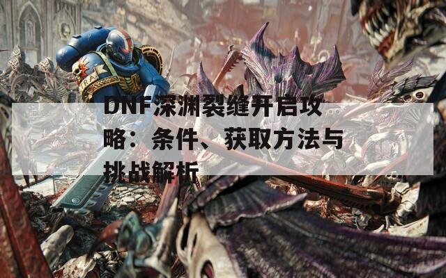 DNF深渊裂缝开启攻略：条件、获取方法与挑战解析