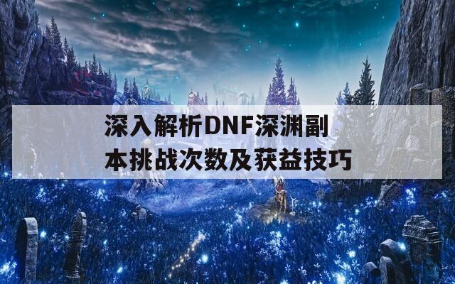 深入解析DNF深渊副本挑战次数及获益技巧