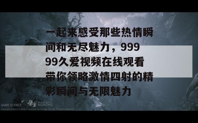 一起来感受那些热情瞬间和无尽魅力，99999久爱视频在线观看带你领略激情四射的精彩瞬间与无限魅力