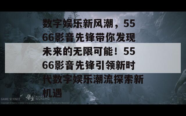 数字娱乐新风潮，5566影音先锋带你发现未来的无限可能！5566影音先锋引领新时代数字娱乐潮流探索新机遇