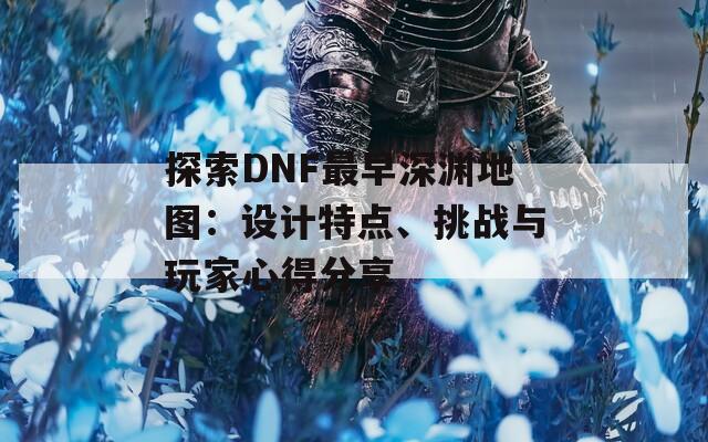 探索DNF最早深渊地图：设计特点、挑战与玩家心得分享