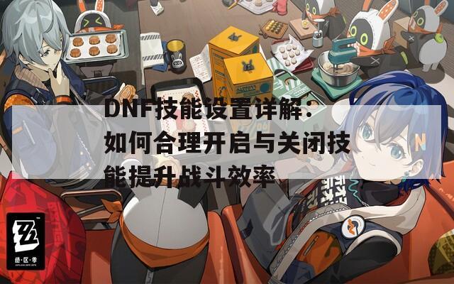 DNF技能设置详解：如何合理开启与关闭技能提升战斗效率