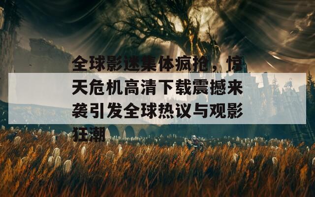 全球影迷集体疯抢，惊天危机高清下载震撼来袭引发全球热议与观影狂潮