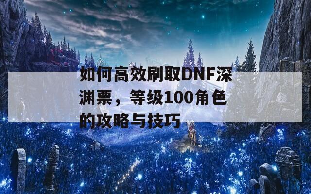 如何高效刷取DNF深渊票，等级100角色的攻略与技巧