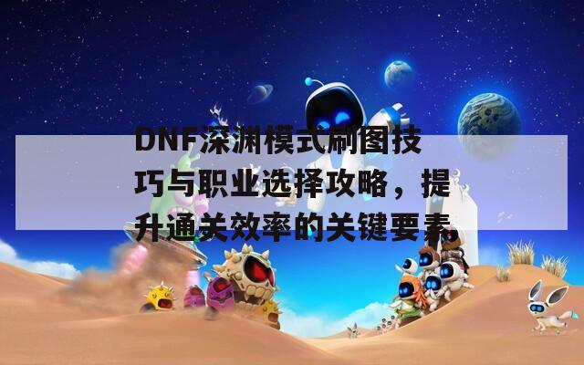 DNF深渊模式刷图技巧与职业选择攻略，提升通关效率的关键要素