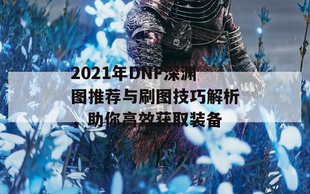 2021年DNF深渊图推荐与刷图技巧解析，助你高效获取装备