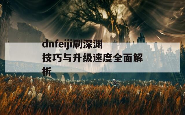 dnfeiji刷深渊技巧与升级速度全面解析