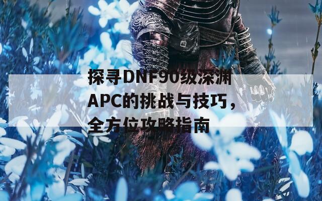 探寻DNF90级深渊APC的挑战与技巧，全方位攻略指南