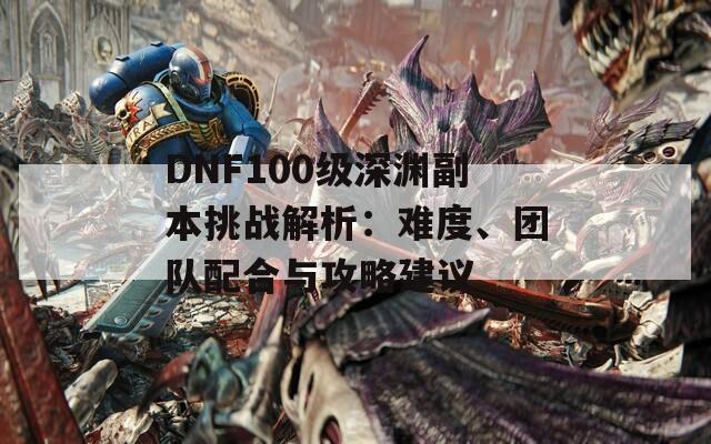 DNF100级深渊副本挑战解析：难度、团队配合与攻略建议