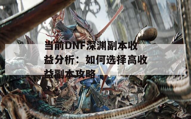 当前DNF深渊副本收益分析：如何选择高收益副本攻略