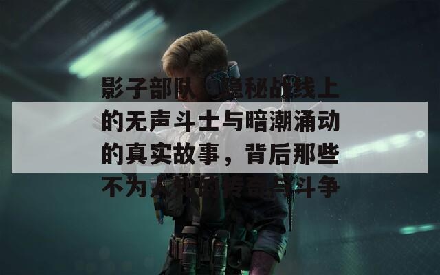 影子部队：隐秘战线上的无声斗士与暗潮涌动的真实故事，背后那些不为人知的传奇与斗争