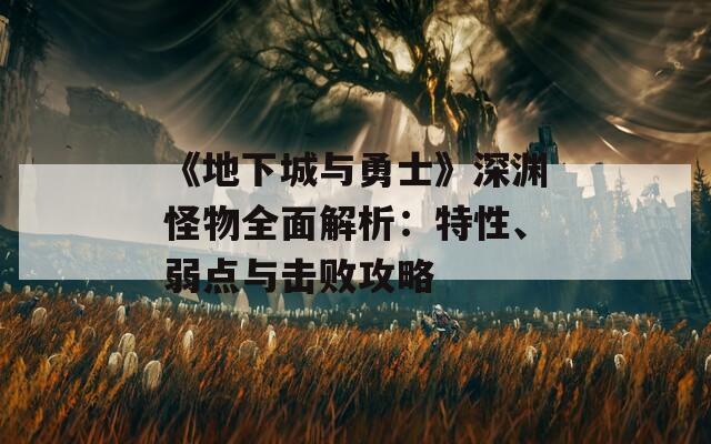 《地下城与勇士》深渊怪物全面解析：特性、弱点与击败攻略