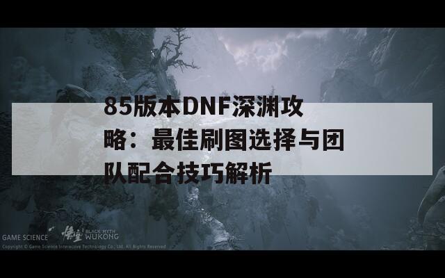 85版本DNF深渊攻略：最佳刷图选择与团队配合技巧解析