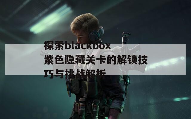 探索blackbox紫色隐藏关卡的解锁技巧与挑战解析