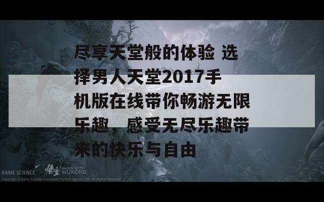 尽享天堂般的体验 选择男人天堂2017手机版在线带你畅游无限乐趣，感受无尽乐趣带来的快乐与自由