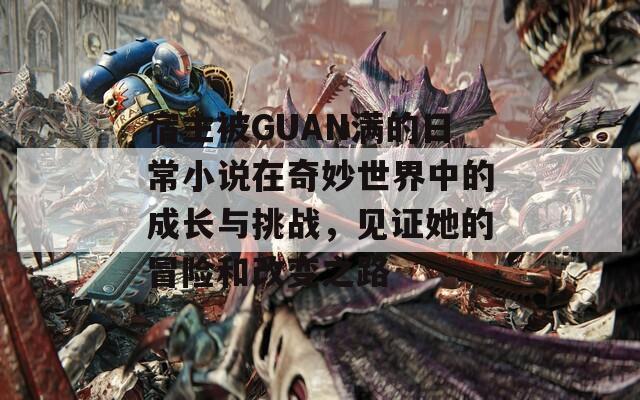 宿主被GUAN满的日常小说在奇妙世界中的成长与挑战，见证她的冒险和改变之路