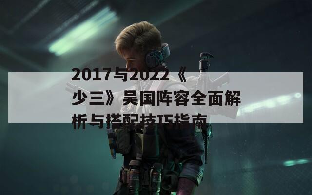 2017与2022《少三》吴国阵容全面解析与搭配技巧指南