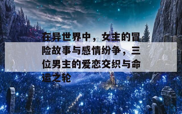 在异世界中，女主的冒险故事与感情纷争，三位男主的爱恋交织与命运之轮