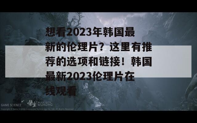 想看2023年韩国最新的伦理片？这里有推荐的选项和链接！韩国最新2023伦理片在线观看