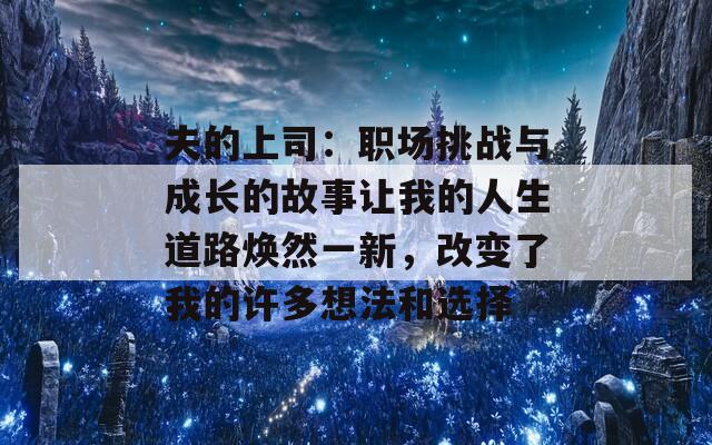 夫的上司：职场挑战与成长的故事让我的人生道路焕然一新，改变了我的许多想法和选择