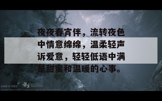 夜夜春宵伴，流转夜色中情意绵绵，温柔轻声诉爱意，轻轻低语中满是甜蜜和温暖的心事。