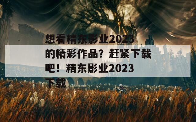 想看精东影业2023的精彩作品？赶紧下载吧！精东影业2023下载