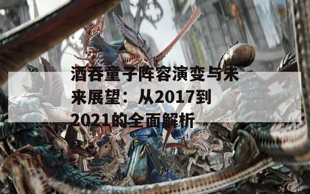 酒吞童子阵容演变与未来展望：从2017到2021的全面解析