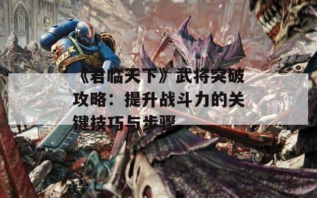 《君临天下》武将突破攻略：提升战斗力的关键技巧与步骤