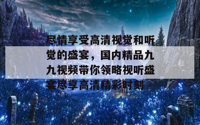 尽情享受高清视觉和听觉的盛宴，国内精品九九视频带你领略视听盛宴尽享高清精彩时刻