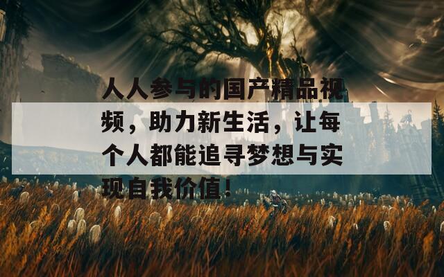 人人参与的国产精品视频，助力新生活，让每个人都能追寻梦想与实现自我价值！