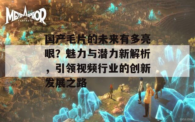 国产毛片的未来有多亮眼？魅力与潜力新解析，引领视频行业的创新发展之路