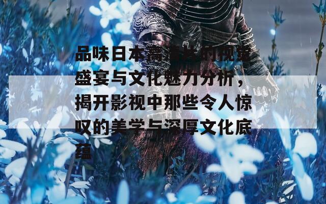 品味日本高清片的视觉盛宴与文化魅力分析，揭开影视中那些令人惊叹的美学与深厚文化底蕴