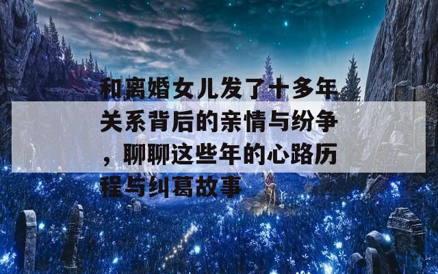 和离婚女儿发了十多年关系背后的亲情与纷争，聊聊这些年的心路历程与纠葛故事