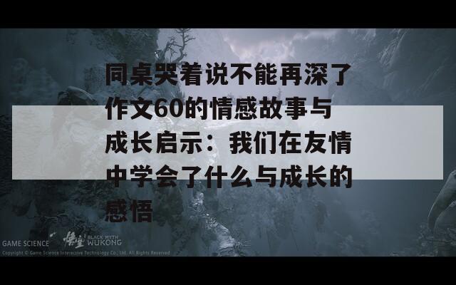 同桌哭着说不能再深了作文60的情感故事与成长启示：我们在友情中学会了什么与成长的感悟