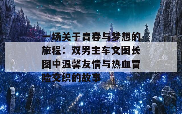 一场关于青春与梦想的旅程：双男主车文图长图中温馨友情与热血冒险交织的故事